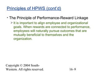 Copyright © 2004 South-
Western. All rights reserved. 16–9
Principles of HPWS (cont’d)
• The Principle of Performance-Reward Linkage
It is important to align employee and organizational
goals. When rewards are connected to performance,
employees will naturally pursue outcomes that are
mutually beneficial to themselves and the
organization.
 