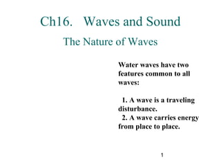 1
Ch16. Waves and Sound
The Nature of Waves
Water waves have two
features common to all
waves:
1. A wave is a traveling
disturbance.
2. A wave carries energy
from place to place.
 