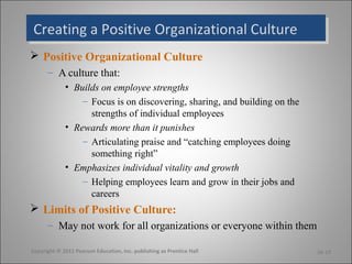 Creating a Positive Organizational CultureCreating a Positive Organizational Culture
 Positive Organizational Culture
– A culture that:
• Builds on employee strengths
– Focus is on discovering, sharing, and building on the
strengths of individual employees
• Rewards more than it punishes
– Articulating praise and “catching employees doing
something right”
• Emphasizes individual vitality and growth
– Helping employees learn and grow in their jobs and
careers
 Limits of Positive Culture:
– May not work for all organizations or everyone within them
Copyright © 2011 Pearson Education, Inc. publishing as Prentice Hall 16-13
 