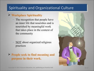 Spirituality and Organizational CultureSpirituality and Organizational Culture
 Workplace Spirituality
– The recognition that people have
an inner life that nourishes and is
nourished by meaningful work
that takes place in the context of
the community
– NOT about organized religious
practices
 People seek to find meaning and
purpose in their work.
Copyright © 2011 Pearson Education, Inc. publishing as Prentice Hall 16-14
 