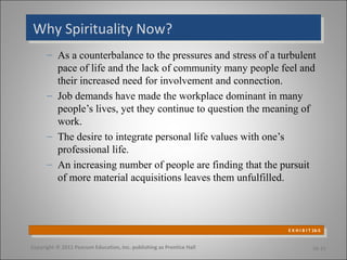 Why Spirituality Now?Why Spirituality Now?
– As a counterbalance to the pressures and stress of a turbulent
pace of life and the lack of community many people feel and
their increased need for involvement and connection.
– Job demands have made the workplace dominant in many
people’s lives, yet they continue to question the meaning of
work.
– The desire to integrate personal life values with one’s
professional life.
– An increasing number of people are finding that the pursuit
of more material acquisitions leaves them unfulfilled.
Copyright © 2011 Pearson Education, Inc. publishing as Prentice Hall 16-15
E X H I B I T 16-5
E X H I B I T 16-5
 