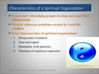Characteristics of a Spiritual OrganizationCharacteristics of a Spiritual Organization
 Concerned with helping people develop and reach their
full potential
 Directly addresses problems created by work/life
conflicts
 Four characteristics of spiritual organizations:
1. Strong sense of purpose
2. Trust and respect
3. Humanistic work practices
4. Toleration of employee expression
Copyright © 2011 Pearson Education, Inc. publishing as Prentice Hall 16-16
 