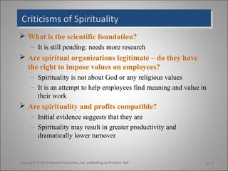 Criticisms of SpiritualityCriticisms of Spirituality
 What is the scientific foundation?
– It is still pending: needs more research
 Are spiritual organizations legitimate – do they have
the right to impose values on employees?
– Spirituality is not about God or any religious values
– It is an attempt to help employees find meaning and value in
their work
 Are spirituality and profits compatible?
– Initial evidence suggests that they are
– Spirituality may result in greater productivity and
dramatically lower turnover
Copyright © 2011 Pearson Education, Inc. publishing as Prentice Hall 16-17
 