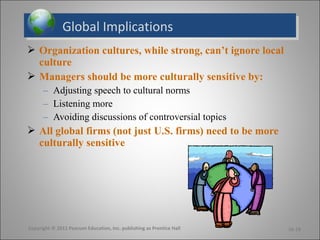 Global ImplicationsGlobal Implications
 Organization cultures, while strong, can’t ignore local
culture
 Managers should be more culturally sensitive by:
– Adjusting speech to cultural norms
– Listening more
– Avoiding discussions of controversial topics
 All global firms (not just U.S. firms) need to be more
culturally sensitive
16-18Copyright © 2011 Pearson Education, Inc. publishing as Prentice Hall
 