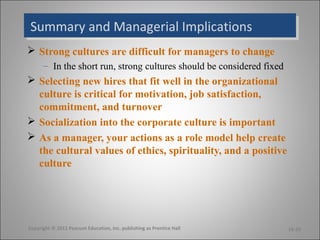 Summary and Managerial ImplicationsSummary and Managerial Implications
 Strong cultures are difficult for managers to change
– In the short run, strong cultures should be considered fixed
 Selecting new hires that fit well in the organizational
culture is critical for motivation, job satisfaction,
commitment, and turnover
 Socialization into the corporate culture is important
 As a manager, your actions as a role model help create
the cultural values of ethics, spirituality, and a positive
culture
16-20Copyright © 2011 Pearson Education, Inc. publishing as Prentice Hall
 