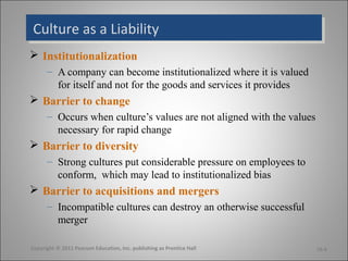 Culture as a LiabilityCulture as a Liability
 Institutionalization
– A company can become institutionalized where it is valued
for itself and not for the goods and services it provides
 Barrier to change
– Occurs when culture’s values are not aligned with the values
necessary for rapid change
 Barrier to diversity
– Strong cultures put considerable pressure on employees to
conform, which may lead to institutionalized bias
 Barrier to acquisitions and mergers
– Incompatible cultures can destroy an otherwise successful
merger
16-6Copyright © 2011 Pearson Education, Inc. publishing as Prentice Hall
 