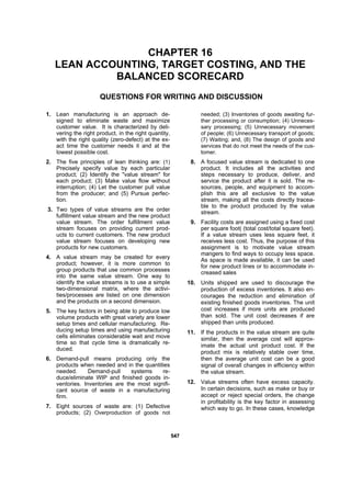 554477
CHAPTER 16
LEAN ACCOUNTING, TARGET COSTING, AND THE
BALANCED SCORECARD
QUESTIONS FOR WRITING AND DISCUSSION
1. Lean manufacturing is an approach de-
signed to eliminate waste and maximize
customer value. It is characterized by deli-
vering the right product, in the right quantity,
with the right quality (zero-defect) at the ex-
act time the customer needs it and at the
lowest possible cost.
2. The five principles of lean thinking are: (1)
Precisely specify value by each particular
product; (2) Identify the "value stream" for
each product; (3) Make value flow without
interruption; (4) Let the customer pull value
from the producer; and (5) Pursue perfec-
tion.
3. Two types of value streams are the order
fulfillment value stream and the new product
value stream. The order fulfillment value
stream focuses on providing current prod-
ucts to current customers. The new product
value stream focuses on developing new
products for new customers.
4. A value stream may be created for every
product; however, it is more common to
group products that use common processes
into the same value stream. One way to
identify the value streams is to use a simple
two-dimensional matrix, where the activi-
ties/processes are listed on one dimension
and the products on a second dimension.
5. The key factors in being able to produce low
volume products with great variety are lower
setup times and cellular manufacturing. Re-
ducing setup times and using manufacturing
cells eliminates considerable wait and move
time so that cycle time is dramatically re-
duced.
6. Demand-pull means producing only the
products when needed and in the quantities
needed. Demand-pull systems re-
duce/eliminate WIP and finished goods in-
ventories. Inventories are the most signifi-
cant source of waste in a manufacturing
firm.
7. Eight sources of waste are: (1) Defective
products; (2) Overproduction of goods not
needed; (3) Inventories of goods awaiting fur-
ther processing or consumption; (4) Unneces-
sary processing; (5) Unnecessary movement
of people; (6) Unnecessary transport of goods;
(7) Waiting; and, (8) The design of goods and
services that do not meet the needs of the cus-
tomer.
8. A focused value stream is dedicated to one
product. It includes all the activities and
steps necessary to produce, deliver, and
service the product after it is sold. The re-
sources, people, and equipment to accom-
plish this are all exclusive to the value
stream, making all the costs directly tracea-
ble to the product produced by the value
stream.
9. Facility costs are assigned using a fixed cost
per square foot( (total cost/total square feet).
If a value stream uses less square feet, it
receives less cost. Thus, the purpose of this
assignment is to motivate value stream
mangers to find ways to occupy less space.
As space is made available, it can be used
for new product lines or to accommodate in-
creased sales
10. Units shipped are used to discourage the
production of excess inventories. It also en-
courages the reduction and elimination of
existing finished goods inventories. The unit
cost increases if more units are produced
than sold. The unit cost decreases if are
shipped than units produced.
11. If the products in the value stream are quite
similar, then the average cost will approx-
imate the actual unit product cost. If the
product mix is relatively stable over time,
then the average unit cost can be a good
signal of overall changes in efficiency within
the value stream.
12. Value streams often have excess capacity.
In certain decisions, such as make or buy or
accept or reject special orders, the change
in profitability is the key factor in assessing
which way to go. In these cases, knowledge
 