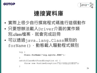 連接資料庫
• 實際上很少自行撰寫程式碼進行這個動作
• 只要想辦法載入Driver介面的實作類
別.class檔案，就會完成註冊
• 可以透過java.lang.Class類別的
forName()，動態載入驅動程式類別
26
 