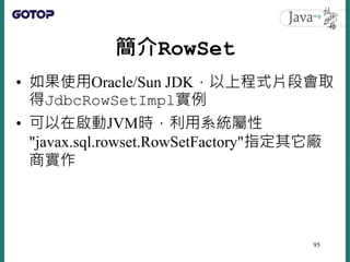 簡介RowSet
• 如果使用Oracle/Sun JDK，以上程式片段會取
得JdbcRowSetImpl實例
• 可以在啟動JVM時，利用系統屬性
"javax.sql.rowset.RowSetFactory"指定其它廠
商實作
95
 