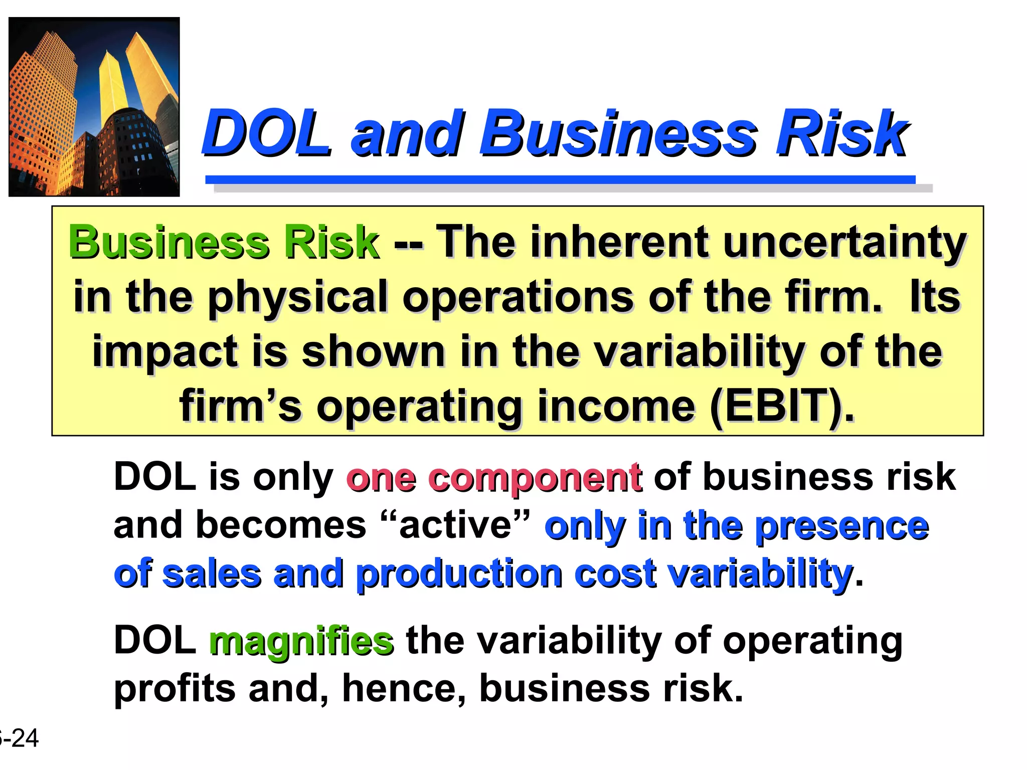 6-24
DOL and Business RiskDOL and Business Risk
DOL is only one componentone component of business risk
and becomes “active” only in the presenceonly in the presence
of sales and production cost variabilityof sales and production cost variability.
DOL magnifiesmagnifies the variability of operating
profits and, hence, business risk.
Business RiskBusiness Risk -- The inherent uncertainty-- The inherent uncertainty
in the physical operations of the firm. Itsin the physical operations of the firm. Its
impact is shown in the variability of theimpact is shown in the variability of the
firm’s operating income (EBIT).firm’s operating income (EBIT).
 