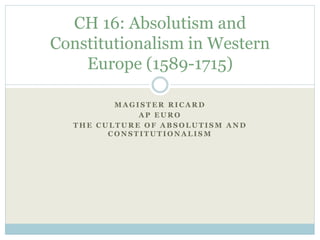 M A G I S T E R R I C A R D
A P E U R O
T H E C U L T U R E O F A B S O L U T I S M A N D
C O N S T I T U T I O N A L I S M
CH 16: Absolutism and
Constitutionalism in Western
Europe (1589-1715)
 