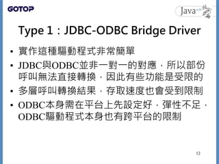 Type 1：JDBC-ODBC Bridge Driver
• 實作這種驅動程式非常簡單
• JDBC與ODBC並非一對一的對應，所以部份
呼叫無法直接轉換，因此有些功能是受限的
• 多層呼叫轉換結果，存取速度也會受到限制
• ODBC本身需...