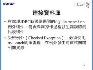 連接資料庫
• 在處理JDBC時很常遇到的SQLException
例外物件，為資料庫操作過程發生錯誤時的
代表物件
• 受檢例外（Checked Exception），必須使用
try...catch明確處理，在例外發生時嘗試關閉
相關資源
...