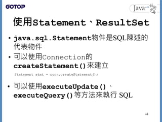 使用Statement、ResultSet
• java.sql.Statement物件是SQL陳述的
代表物件
• 可以使用Connection的
createStatement()來建立
• 可以使用executeUpdate()、
executeQuery()等方法來執行 SQL
44
 