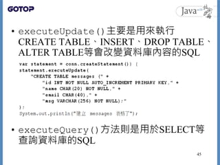• executeUpdate()主要是用來執行
CREATE TABLE、INSERT、DROP TABLE、
ALTER TABLE等會改變資料庫內容的SQL
• executeQuery()方法則是用於SELECT等
查詢資料庫的SQL
...