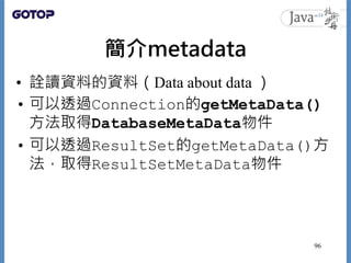 簡介metadata
• 詮讀資料的資料（Data about data ）
• 可以透過Connection的getMetaData()
方法取得DatabaseMetaData物件
• 可以透過ResultSet的getMetaData()方
法，取得ResultSetMetaData物件
96
 