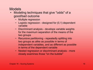 • Modeling techniques that give "odds" of a
good/bad outcome
− Multiple regression
− Logistic regression - designed for (0...