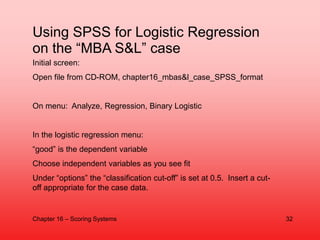 Using SPSS for Logistic Regression
on the “MBA S&L” case
Initial screen:
Open file from CD-ROM, chapter16_mbas&l_case_SPSS...
