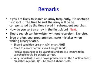 Remarks
• If you are likely to search an array frequently, it is useful to
first sort it. The time to sort the array will be be
compensated by the time saved in subsequent searches.
• How do you sort an array in the first place? Next.
• Binary search can be written without recursion. Exercise.
• Even professional programmers make mistakes when
writing binary search.
– Should condition use x <= A[H] or x < A[H]?
– Need to ensure correct even if length is odd.
– Precise subranges to be searched and precise lengths to be
searched should be exactly correct.
– Very important to write down precisely what the function does:
“searches A[S..S+L-1]” – be careful about -1 etc.
 