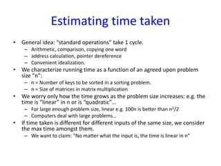 Estimating time taken
• General idea: “standard operations” take 1 cycle.
– Arithmetic, comparison, copying one word
– address calculation, pointer dereference
– Convenient idealization.
• We characterize running time as a function of an agreed upon problem
size “n”:
– n = Number of keys to be sorted in a sorting problem.
– n = Size of matrices in matrix multiplication
• We worry only how the time grows as the problem size increases: e.g. the
time is “linear” in n or is “quadratic”…
– For large enough problem size, linear e.g. 100n is better than n2/2
– Computers deal with large problems…
• If time taken is different for different inputs of the same size, we consider
the max time amongst them.
– We want to claim: “No matter what the input is, the time is linear in n”
 