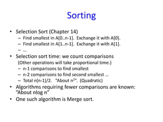 Sorting
• Selection Sort (Chapter 14)
– Find smallest in A[0..n-1]. Exchange it with A[0].
– Find smallest in A[1..n-1]. Exchange it with A[1].
– …
• Selection sort time: we count comparisons
(Other operations will take proportional time.)
– n-1 comparisons to find smallest
– n-2 comparisons to find second smallest …
– Total n(n-1)/2. “About n2”. (Quadratic)
• Algorithms requiring fewer comparisons are known:
”About nlog n”
• One such algorithm is Merge sort.
 