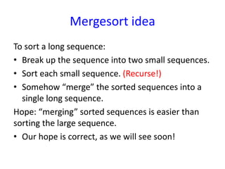 Mergesort idea
To sort a long sequence:
• Break up the sequence into two small sequences.
• Sort each small sequence. (Recurse!)
• Somehow “merge” the sorted sequences into a
single long sequence.
Hope: “merging” sorted sequences is easier than
sorting the large sequence.
• Our hope is correct, as we will see soon!
 