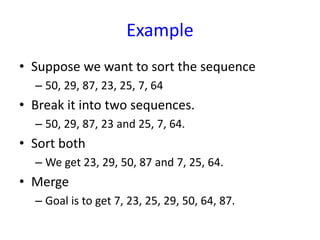 Example
• Suppose we want to sort the sequence
– 50, 29, 87, 23, 25, 7, 64
• Break it into two sequences.
– 50, 29, 87, 23 and 25, 7, 64.
• Sort both
– We get 23, 29, 50, 87 and 7, 25, 64.
• Merge
– Goal is to get 7, 23, 25, 29, 50, 64, 87.
 