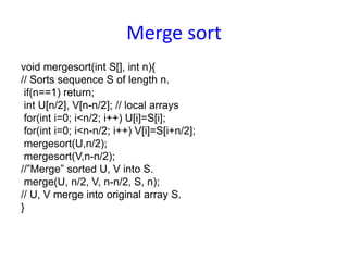 Merge sort
void mergesort(int S[], int n){
// Sorts sequence S of length n.
if(n==1) return;
int U[n/2], V[n-n/2]; // local arrays
for(int i=0; i<n/2; i++) U[i]=S[i];
for(int i=0; i<n-n/2; i++) V[i]=S[i+n/2];
mergesort(U,n/2);
mergesort(V,n-n/2);
//”Merge” sorted U, V into S.
merge(U, n/2, V, n-n/2, S, n);
// U, V merge into original array S.
}
 