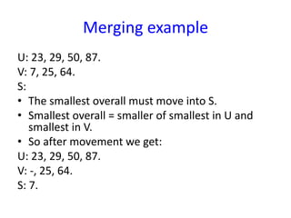 Merging example
U: 23, 29, 50, 87.
V: 7, 25, 64.
S:
• The smallest overall must move into S.
• Smallest overall = smaller of smallest in U and
smallest in V.
• So after movement we get:
U: 23, 29, 50, 87.
V: -, 25, 64.
S: 7.
 