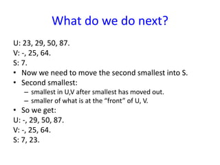 What do we do next?
U: 23, 29, 50, 87.
V: -, 25, 64.
S: 7.
• Now we need to move the second smallest into S.
• Second smallest:
– smallest in U,V after smallest has moved out.
– smaller of what is at the “front” of U, V.
• So we get:
U: -, 29, 50, 87.
V: -, 25, 64.
S: 7, 23.
 