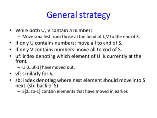 General strategy
• While both U, V contain a number:
– Move smallest from those at the head of U,V to the end of S.
• If only U contains numbers: move all to end of S.
• If only V contains numbers: move all to end of S.
• uf: index denoting which element of U is currently at the
front.
– U[0..uf-1] have moved out.
• vf: similarly for V.
• sb: index denoting where next element should move into S
next (sb: back of S)
– S[0..sb-1] contain elements that have moved in earlier.
 