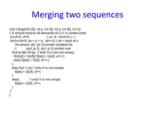 Merging two sequences
void merge(int U[], int p, int V[], int q, int S[], int n){
// S should receive all elements of U,V, in sorted order.
int uf=0, vf=0; // uf, vf : front of u, v
for(int sb=0; sb < p + q; sb++){ // sb = back of s
//Invariant: s[0..sb-1] contain smallest sb,
// u[uf..p-1], v[vf..q-1] contain rest
if(uf<p && vf<q){ // both U,V are non empty
if(U[uf] < V[vf]){ S[sb] = U[uf]; uf++;}
else{ S[sb] = V[vf]; vf++;}
}
else if(uf < p){ // only U is non empty
S[sb] = U[uf]; uf++;
}
else{ // only V is non empty
S[sb] = V[vf]; vf++;
}
}
}
 
