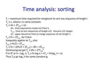 Time analysis: sorting
Ti = maximum time required for mergesort to sort any sequence of length i.
T1 ≤ c, where c is some constant.
Tn ≤ dn + 2Tn/2 + en
dn : time required to create U,V from S.
Tn/2 : time to sort sequences of length n/2. Assume n/2 integer.
en : upper bound on time to merge sequence of net length n.
Tn ≤ fn + 2Tn/2 for f=d+e
Inequality applies to Tn/2 also
Tn/2 ≤ fn/2 + 2Tn/4
Tn ≤ fn + 2(fn/2 + 2Tn/4) = 2fn + 4Tn/4
Continuing we get Tn ≤ kfn + 2kTn/2
k
If n=2k or k = log2 n: Tn ≤ fn log n + nT1 = fnlog2 n + nc
Thus Tn≤ gn log2 n for some constant g.
 