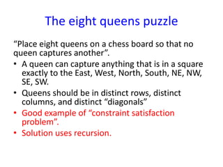 The eight queens puzzle
“Place eight queens on a chess board so that no
queen captures another”.
• A queen can capture anything that is in a square
exactly to the East, West, North, South, NE, NW,
SE, SW.
• Queens should be in distinct rows, distinct
columns, and distinct “diagonals”
• Good example of “constraint satisfaction
problem”.
• Solution uses recursion.
 
