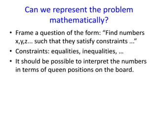 Can we represent the problem
mathematically?
• Frame a question of the form: “Find numbers
x,y,z... such that they satisfy constraints ...”
• Constraints: equalities, inequalities, …
• It should be possible to interpret the numbers
in terms of queen positions on the board.
 