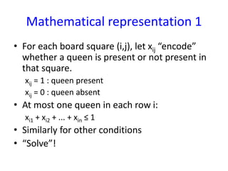 Mathematical representation 1
• For each board square (i,j), let xij “encode”
whether a queen is present or not present in
that square.
xij = 1 : queen present
xij = 0 : queen absent
• At most one queen in each row i:
xi1 + xi2 + ... + xin ≤ 1
• Similarly for other conditions
• “Solve”!
 