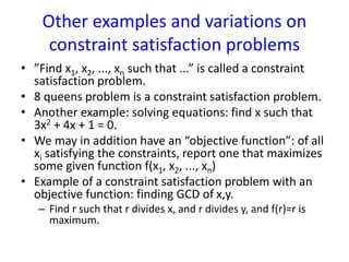 Other examples and variations on
constraint satisfaction problems
• ”Find x1, x2, ..., xn such that ...” is called a constraint
satisfaction problem.
• 8 queens problem is a constraint satisfaction problem.
• Another example: solving equations: find x such that
3x2 + 4x + 1 = 0.
• We may in addition have an “objective function”: of all
xi satisfying the constraints, report one that maximizes
some given function f(x1, x2, ..., xn)
• Example of a constraint satisfaction problem with an
objective function: finding GCD of x,y.
– Find r such that r divides x, and r divides y, and f(r)=r is
maximum.
 