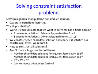 Solving constraint satisfaction
problems
Perform algebraic manipulation and deduce solution.
• Quadratic equation: factorize...
“Try all possibilities”
• Works if each variable that we want to solve for has a finite domain
– 8 queens formulation 1: 64 variables, each either 0 or 1
– 8 queens formulation 2: 16 variables, each from {1,2,...,8}
• We construct each candidate solution and check if it satisfies our
constraints. If yes, we report it.
• How to construct all solutions?
• Aren’t there a huge number of them?
– Number of candidate solutions for 8 queens formulation 1: 264
– Number of candidate solutions for 8 queens formulation 2: 816
– 816 = 248 < 264
– Can we reduce this number further?
 