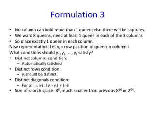 Formulation 3
• No column can hold more than 1 queen; else there will be captures.
• We want 8 queens, need at least 1 queen in each of the 8 columns
• So place exactly 1 queen in each column.
New representation: Let yi = row position of queen in column i.
What conditions should y1, y2, ..., y8 satisfy?
• Distinct columns condition:
– Automatically satisfied
• Distinct rows condition:
– yi should be distinct.
• Distinct diagonals condition:
– For all i,j, i≠j : |yi - yj| ≠ |i-j|
• Size of search space: 88, much smaller than previous 816 or 264.
 