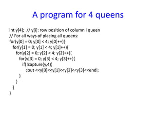 A program for 4 queens
int y[4]; // y[i]: row position of column i queen
// For all ways of placing all queens:
for(y[0] = 0; y[0] < 4; y[0]++){
for(y[1] = 0; y[1] < 4; y[1]++){
for(y[2] = 0; y[2] < 4; y[2]++){
for(y[3] = 0; y[3] < 4; y[3]++){
if(!capture(y,4))
cout <<y[0]<<y[1]<<y[2]<<y[3]<<endl;
}
}
}
}
 