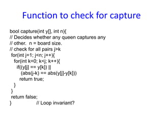 Function to check for capture
bool capture(int y[], int n){
// Decides whether any queen captures any
// other. n = board size.
// check for all pairs j>k
for(int j=1; j<n; j++){
for(int k=0; k<j; k++){
if((y[j] == y[k]) ||
(abs(j-k) == abs(y[j]-y[k]))
return true;
}
}
return false;
} // Loop invariant?
 
