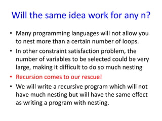 Will the same idea work for any n?
• Many programming languages will not allow you
to nest more than a certain number of loops.
• In other constraint satisfaction problem, the
number of variables to be selected could be very
large, making it difficult to do so much nesting
• Recursion comes to our rescue!
• We will write a recursive program which will not
have much nesting but will have the same effect
as writing a program with nesting.
 