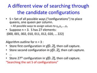 A different view of searching through
the candidate configurations
• S = Set of all possible ways (“configurations”) to place
queens, one queen per column.
= All possible ways to assign values to y0,y1,…,y7
• Suppose n = 3. S has 27 elements:
{000, 001, 002, 010, 011, 012, 020, … 222}
Algorithm outline for n = 3 :
• Store first configuration in y[0..2], then call capture.
• Store second configuration in y[0..2], then call capture.
• …
• Store 27th configuration in y[0..2], then call capture.
“Searching the set S of configurations”
 