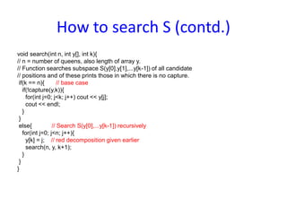 How to search S (contd.)
void search(int n, int y[], int k){
// n = number of queens, also length of array y.
// Function searches subspace S(y[0],y[1],...y[k-1]) of all candidate
// positions and of these prints those in which there is no capture.
if(k == n){ // base case
if(!capture(y,k)){
for(int j=0; j<k; j++) cout << y[j];
cout << endl;
}
}
else{ // Search S(y[0],...y[k-1]) recursively
for(int j=0; j<n; j++){
y[k] = j; // red decomposition given earlier
search(n, y, k+1);
}
}
}
 