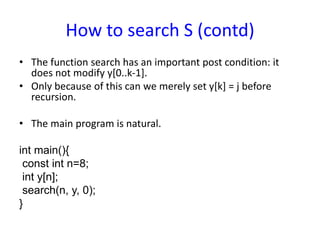 How to search S (contd)
• The function search has an important post condition: it
does not modify y[0..k-1].
• Only because of this can we merely set y[k] = j before
recursion.
• The main program is natural.
int main(){
const int n=8;
int y[n];
search(n, y, 0);
}
 