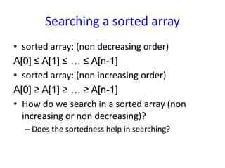 Searching a sorted array
• sorted array: (non decreasing order)
A[0] ≤ A[1] ≤ … ≤ A[n-1]
• sorted array: (non increasing order)
A[0] ≥ A[1] ≥ … ≥ A[n-1]
• How do we search in a sorted array (non
increasing or non decreasing)?
– Does the sortedness help in searching?
 