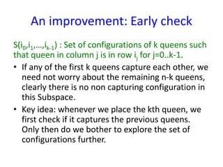 An improvement: Early check
S(i0,i1,…,ik-1) : Set of configurations of k queens such
that queen in column j is in row ij for j=0..k-1.
• If any of the first k queens capture each other, we
need not worry about the remaining n-k queens,
clearly there is no non capturing configuration in
this Subspace.
• Key idea: whenever we place the kth queen, we
first check if it captures the previous queens.
Only then do we bother to explore the set of
configurations further.
 