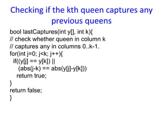 Checking if the kth queen captures any
previous queens
bool lastCaptures(int y[], int k){
// check whether queen in column k
// captures any in columns 0..k-1.
for(int j=0; j<k; j++){
if((y[j] == y[k]) ||
(abs(j-k) == abs(y[j]-y[k]))
return true;
}
return false;
}
 