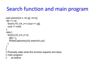 Search function and main program
void search(int n, int y[], int k){
if(k == n){
for(int j=0; j<k; j++) cout << y[j];
cout << endl;
}
else {
for(int j=0; j<n; j++){
y[k] = j;
if(!lastCaptures(y,k)) search(n,y,k);
}
}
}
// Precisely state what this function expects and does.
// main program:
// as before.
 