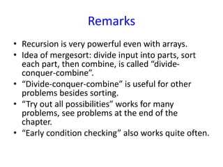 Remarks
• Recursion is very powerful even with arrays.
• Idea of mergesort: divide input into parts, sort
each part, then combine, is called “divide-
conquer-combine”.
• “Divide-conquer-combine” is useful for other
problems besides sorting.
• “Try out all possibilities” works for many
problems, see problems at the end of the
chapter.
• “Early condition checking” also works quite often.
 
